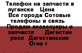 Телефон на запчасти в луганске › Цена ­ 300 - Все города Сотовые телефоны и связь » Продам аксессуары и запчасти   . Дагестан респ.,Дагестанские Огни г.